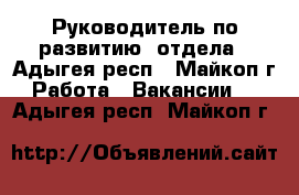 Руководитель по развитию  отдела - Адыгея респ., Майкоп г. Работа » Вакансии   . Адыгея респ.,Майкоп г.